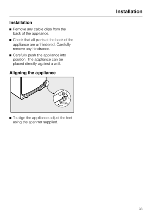 Page 33Installation
^Remove any cable clips from the
back of the appliance.
^Check that all parts at the back of the
appliance are unhindered. Carefully
remove any hindrance.
^Carefully push the appliance into
position. The appliance can be
placed directly against a wall.
Aligning the appliance
^To align the appliance adjust the feet
using the spanner supplied.
Installation
33
 