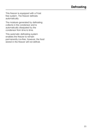 Page 63This freezer is equipped with a Frost
free system. The freezer defrosts
automatically.
The moisture generated by defrosting
collects in the condensor and is
automatically dissipated by the
condensor from time to time.
This automatic defrosting system
enables the freezer to remain
permanently ice-free, however, the food
stored in the freezer will not defrost.
Defrosting
23
 