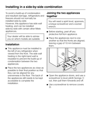 Page 72To avoid a build-up of condensation
and resultant damage, refrigerators and
freezers should not normally be
installed side-by-side.
However, this appliance has side wall
heating, and can be installed
side-by-side with certain other Miele
appliances.
Your dealer will be able to advise
you on which models are suitable.
Installation
^This appliance must be installed to
the left of any refrigerator when
viewed from the front. The side wall
heating in the right-hand wall is
insulated to prevent the build-up...