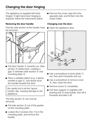 Page 76The appliance is supplied left hand
hinged. If right hand door hinging is
required, follow the instructions below.
Removing the door handle:
First the side section of the handle must
be removed:
^Pull door handleatowards you. Side
sectionbslides back, creating a
gapdbetween side sectionband
mounting platec.
^Place a suitable object (e.g. a spoon
handle) in gapd, and slowly lever
the handle towards the door.
Be careful not to let the spoon
handle slip, causing damage to the
appliance.
The side sectionbcan...