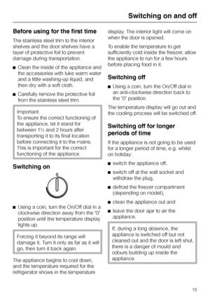 Page 15Before using for the first time
The stainless steel trim to the interior
shelves and the door shelves have a
layer of protective foil to prevent
damage during transportation.
^Clean the inside of the appliance and
the accessories with luke warm water
and a little washing-up liquid, and
then dry with a soft cloth.
^Carefully remove the protective foil
from the stainless steel trim.
Important:
To ensure the correct functioning of
the appliance, let it stand for
between 1½ and 2 hours after
transporting it...
