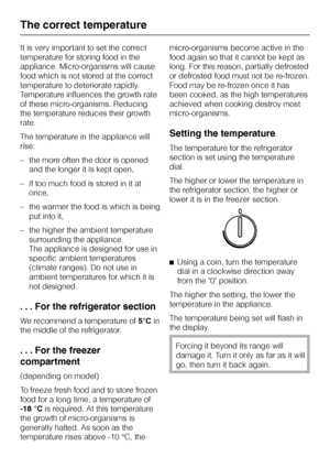 Page 16It is very important to set the correct
temperature for storing food in the
appliance. Micro-organisms will cause
food which is not stored at the correct
temperature to deteriorate rapidly.
Temperature influences the growth rate
of these micro-organisms. Reducing
the temperature reduces their growth
rate.
The temperature in the appliance will
rise:
–the more often the door is opened
and the longer it is kept open,
– if too much food is stored in it at
once,
– the warmer the food is which is being
put...