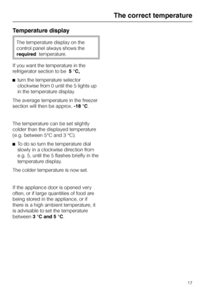 Page 17Temperature display
The temperature display on the
control panel always shows the
requiredtemperature.
If you want the temperature in the
refrigerator section to be5 °C,
^turn the temperature selector
clockwise from 0 until the 5 lights up
in the temperature display.
The average temperature in the freezer
section will then be approx.-18 °C.
The temperature can be set slightly
colder than the displayed temperature
(e.g. between 5°C and 3 °C).
^To do so turn the temperature dial
slowly in a clockwise...