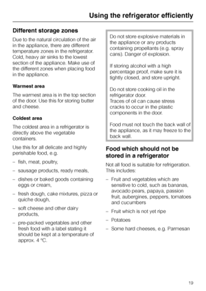 Page 19Different storage zones
Due to the natural circulation of the air
in the appliance, there are different
temperature zones in the refrigerator.
Cold, heavy air sinks to the lowest
section of the appliance. Make use of
the different zones when placing food
in the appliance.
Warmest area
The warmest area is in the top section
of the door. Use this for storing butter
and cheese.
Coldest area
The coldest area in a refrigerator is
directly above the vegetable
containers.
Use this for all delicate and highly...