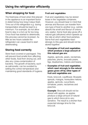 Page 20When shopping for food
The freshness of food when first placed
in the appliance is an important factor
in determining how long it stays fresh.
Time out of the refrigerator e.g. during
transportation should be kept to a
minimum. For example, do not allow
food to stay in a hot car for too long.
Once food has started to deteriorate,
this process cannot be reversed. As
little as two hours outside the
refrigerator can cause food to start
deteriorating.
Storing food correctly
Store food covered or packaged....