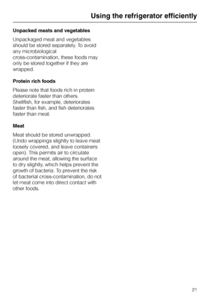 Page 21Unpacked meats and vegetables
Unpackaged meat and vegetables
should be stored separately. To avoid
any microbiological
cross-contamination, these foods may
only be stored together if they are
wrapped.
Protein rich foods
Please note that foods rich in protein
deteriorate faster than others.
Shellfish, for example, deteriorates
faster than fish, and fish deteriorates
faster than meat.
Meat
Meat should be stored unwrapped.
(Undo wrappings slightly to leave meat
loosely covered, and leave containers
open)....