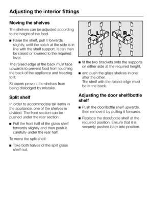 Page 22Moving the shelves
The shelves can be adjusted according
to the height of the food.
^Raise the shelf, pull it forwards
slightly, until the notch at the side is in
line with the shelf support. It can then
be raised or lowered to the required
level.
The raised edge at the back must face
upwards to prevent food from touching
the back of the appliance and freezing
to it.
Stoppers prevent the shelves from
being dislodged by mistake.
Split shelf
In order to accommodate tall items in
the appliance, one of the...