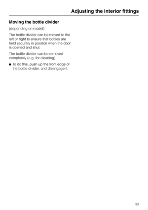 Page 23Moving the bottle divider
(depending on model)
The bottle divider can be moved to the
left or right to ensure that bottles are
held securely in position when the door
is opened and shut.
The bottle divider can be removed
completely (e.g. for cleaning).
^To do this, push up the front edge of
the bottle divider, and disengage it.
Adjusting the interior fittings
23
 