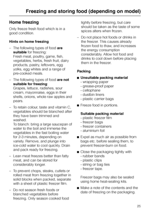 Page 25Home freezing
Only freeze fresh food which is in a
good condition.
Hints on home freezing
–The following types of foodare
suitablefor freezing:
Fresh meat, poultry, game, fish,
vegetables, herbs, fresh fruit, dairy
products, pastry, leftovers, egg
yolks, egg whites and a range of
pre-cooked meals.
–The following types of foodare not
suitable for freezing:
Grapes, lettuce, radishes, sour
cream, mayonnaise, eggs in their
shells, onions, whole raw apples and
pears.
– To retain colour, taste and vitamin C,...