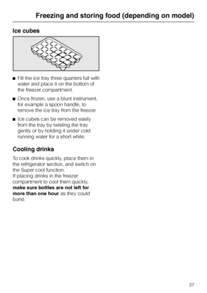 Page 27Ice cubes
^Fill the ice tray three quarters full with
water and place it on the bottom of
the freezer compartment.
^Once frozen, use a blunt instrument,
for example a spoon handle, to
remove the ice tray from the freezer.
^Ice cubes can be removed easily
from the tray by twisting the tray
gently or by holding it under cold
running water for a short while.
Cooling drinks
To cook drinks quickly, place them in
the refrigerator section, and switch on
the Super cool function.
If placing drinks in the freezer...