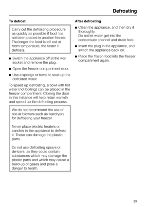 Page 29To defrost
Carry out the defrosting procedure
as quickly as possible if food has
not been placed in another freezer.
The longer the food is left out at
room temperature, the faster it
defrosts.
^Switch the appliance off at the wall
socket and remove the plug.
^Open the freezer compartment door.
^Use a sponge or towel to soak up the
defrosted water.
To speed up defrosting, a bowl with hot
water (not boiling) can be placed in the
freezer compartment. Closing the door
in this instance will help retain...