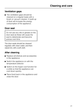 Page 31Ventilation gaps
^The ventilation gaps should be
cleaned on a regular basis with a
brush or vacuum cleaner. A build up
of dust will increase the energy
consumption of the appliance.
Door seal
Do not use any oils or grease on the
door seal as these will cause the
seal to deteriorate and become
porous over time.
The door seals should be cleaned
regularly with clean water, and then
wiped dry with a soft cloth.
After cleaning
^Replace all shelves and accessories
in the appliance.
^Switch the appliance on...