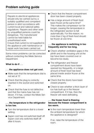 Page 32Repairs to electrical appliances
should only be carried out by a
suitably qualified and competent
person in strict accordance with
current local and national safety
regulations. Repairs and other work
by unqualified persons could be
dangerous. The manufacturer
cannot be held liable for
unauthorised work.
Ensure that current is not supplied to
the appliance until maintenance or
repair work has been carried out.
Some minor problems can be corrected
without contacting the Miele Service
Department.
What to...