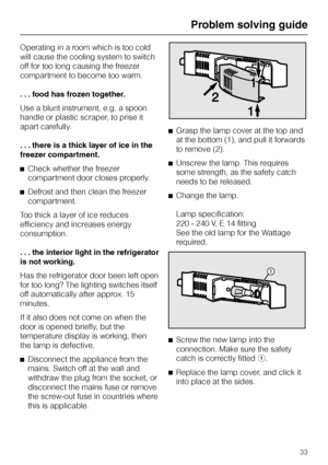 Page 33Operating in a room which is too cold
will cause the cooling system to switch
off for too long causing the freezer
compartment to become too warm.
...food has frozen together.
Use a blunt instrument, e.g. a spoon
handle or plastic scraper, to prise it
apart carefully.
. . . there is a thick layer of ice in the
freezer compartment.
^Check whether the freezer
compartment door closes properly.
^Defrost and then clean the freezer
compartment.
Too thick a layer of ice reduces
efficiency and increases energy...