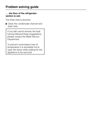 Page 34. . . the floor of the refrigerator
section is wet.
The drain hole is blocked.
^Clean the condensate channel and
drain hole.
If you still cannot remedy the fault
having followed these suggestions,
please contact the Miele Service
Department.
To prevent unnecessary loss of
temperature it is advisable not to
open the doors while waiting for the
appliance to be serviced.
Problem solving guide
34
 