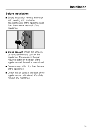 Page 39Before installation
^Before installation remove the cover
strip, sealing strip and other
accessories out of the appliance and
from the external rear wall of the
appliance.
^On no accountshould the spacers
be removed from the back of the
appliance. These ensure the gap
required between the back of the
appliance and the wall is maintained.
^Remove any cable clips from the rear
of the appliance.
^Check that all parts at the back of the
appliance are unhindered. Carefully
remove any hindrance.
Installation
39
 