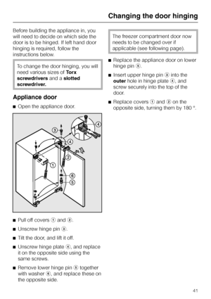 Page 41Before building the appliance in, you
will need to decide on which side the
door is to be hinged. If left hand door
hinging is required, follow the
instructions below.
To change the door hinging, you will
need various sizes ofTorx
screwdriversand aslotted
screwdriver.
Appliance door
^Open the appliance door.
^
Pull off coversaandb.
^
Unscrew hinge pinc.
^
Tilt the door, and lift it off.
^
Unscrew hinge plated, and replace
it on the opposite side using the
same screws.
^
Remove lower hinge pinetogether...