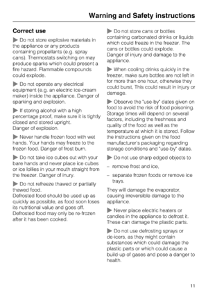 Page 11Correct use
~Do not store explosive materials in
the appliance or any products
containing propellants (e.g. spray
cans). Thermostats switching on may
produce sparks which could present a
fire hazard. Flammable compounds
could explode.
~Do not operate any electrical
equipment (e.g. an electric ice-cream
maker) inside the appliance. Danger of
sparking and explosion.
~If storing alcohol with a high
percentage proof, make sure it is tightly
closed and stored upright.
Danger of explosion.
~Never handle frozen...