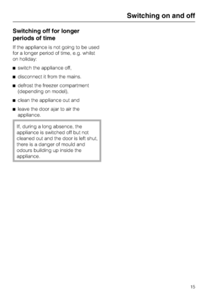 Page 15Switching off for longer
periods of time
If the appliance is not going to be used
for a longer period of time, e.g. whilst
on holiday:
^switch the appliance off,
^disconnect it from the mains.
^defrost the freezer compartment
(depending on model),
^clean the appliance out and
^leave the door ajar to air the
appliance.
If, during a long absence, the
appliance is switched off but not
cleaned out and the door is left shut,
there is a danger of mould and
odours building up inside the
appliance.
Switching on...