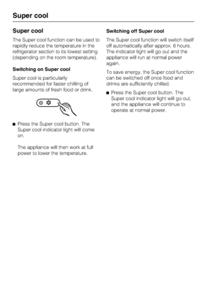 Page 18Super cool
The Super cool function can be used to
rapidly reduce the temperature in the
refrigerator section to its lowest setting
(depending on the room temperature).
Switching on Super cool
Super cool is particularly
recommended for faster chilling of
large amounts of fresh food or drink.
^Press the Super cool button. The
Super cool indicator light will come
on.
The appliance will then work at full
power to lower the temperature.Switching off Super cool
The Super cool function will switch itself
off...