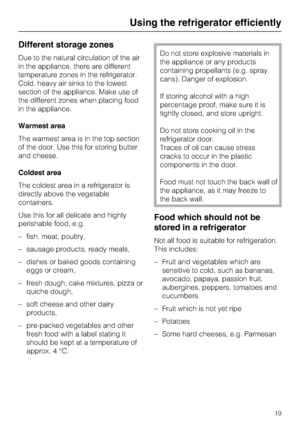 Page 19Different storage zones
Due to the natural circulation of the air
in the appliance, there are different
temperature zones in the refrigerator.
Cold, heavy air sinks to the lowest
section of the appliance. Make use of
the different zones when placing food
in the appliance.
Warmest area
The warmest area is in the top section
of the door. Use this for storing butter
and cheese.
Coldest area
The coldest area in a refrigerator is
directly above the vegetable
containers.
Use this for all delicate and highly...