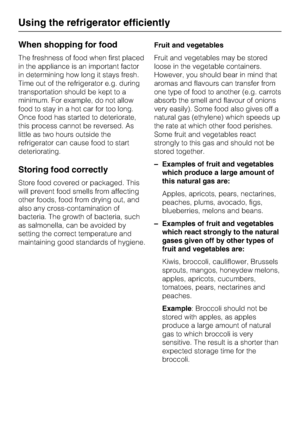 Page 20When shopping for food
The freshness of food when first placed
in the appliance is an important factor
in determining how long it stays fresh.
Time out of the refrigerator e.g. during
transportation should be kept to a
minimum. For example, do not allow
food to stay in a hot car for too long.
Once food has started to deteriorate,
this process cannot be reversed. As
little as two hours outside the
refrigerator can cause food to start
deteriorating.
Storing food correctly
Store food covered or packaged....