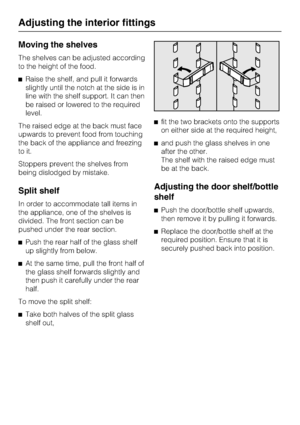 Page 22Moving the shelves
The shelves can be adjusted according
to the height of the food.
^Raise the shelf, and pull it forwards
slightly until the notch at the side is in
line with the shelf support. It can then
be raised or lowered to the required
level.
The raised edge at the back must face
upwards to prevent food from touching
the back of the appliance and freezing
to it.
Stoppers prevent the shelves from
being dislodged by mistake.
Split shelf
In order to accommodate tall items in
the appliance, one of...