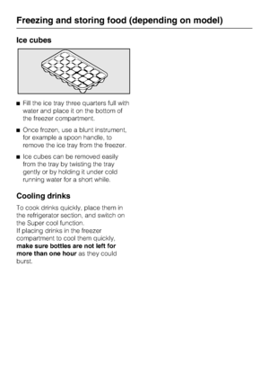 Page 26Ice cubes
^Fill the ice tray three quarters full with
water and place it on the bottom of
the freezer compartment.
^Once frozen, use a blunt instrument,
for example a spoon handle, to
remove the ice tray from the freezer.
^Ice cubes can be removed easily
from the tray by twisting the tray
gently or by holding it under cold
running water for a short while.
Cooling drinks
To cook drinks quickly, place them in
the refrigerator section, and switch on
the Super cool function.
If placing drinks in the freezer...