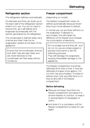 Page 27Refrigerator section
The refrigerator defrosts automatically.
Condensate and frost can build up on
the back wall of the refrigerator section
whilst it is in use. You do not need to
remove this, as it will defrost and
evaporate automatically with the
warmth generated by the refrigerator.
The condensate is drained away via a
channel and drain hole into an
evaporation system at the back of the
appliance.
Ensure that the condensate channel
and drain hole are kept clean and
are never blocked so that...