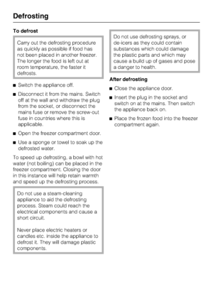 Page 28To defrost
Carry out the defrosting procedure
as quickly as possible if food has
not been placed in another freezer.
The longer the food is left out at
room temperature, the faster it
defrosts.
^Switch the appliance off.
^Disconnect it from the mains. Switch
off at the wall and withdraw the plug
from the socket, or disconnect the
mains fuse or remove the screw-out
fuse in countries where this is
applicable.
^Open the freezer compartment door.
^Use a sponge or towel to soak up the
defrosted water.
To...