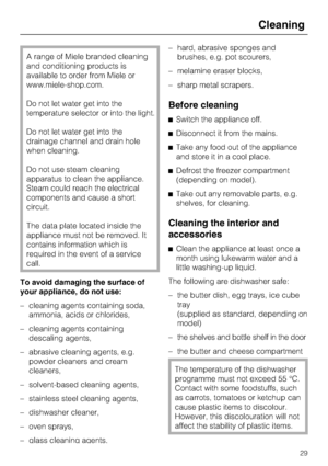 Page 29A range of Miele branded cleaning
and conditioning products is
available to order from Miele or
www.miele-shop.com.
Do not let water get into the
temperature selector or into the light.
Do not let water get into the
drainage channel and drain hole
when cleaning.
Do not use steam cleaning
apparatus to clean the appliance.
Steam could reach the electrical
components and cause a short
circuit.
The data plate located inside the
appliance must not be removed. It
contains information which is
required in the...