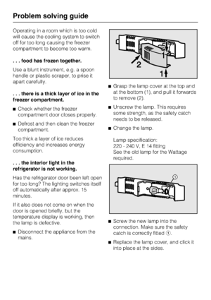 Page 32Operating in a room which is too cold
will cause the cooling system to switch
off for too long causing the freezer
compartment to become too warm.
. . . food has frozen together.
Use a blunt instrument, e.g. a spoon
handle or plastic scraper, to prise it
apart carefully.
. . . there is a thick layer of ice in the
freezer compartment.
^Check whether the freezer
compartment door closes properly.
^Defrost and then clean the freezer
compartment.
Too thick a layer of ice reduces
efficiency and increases...