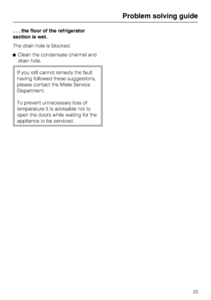 Page 33. . . the floor of the refrigerator
section is wet.
The drain hole is blocked.
^Clean the condensate channel and
drain hole.
If you still cannot remedy the fault
having followed these suggestions,
please contact the Miele Service
Department.
To prevent unnecessary loss of
temperature it is advisable not to
open the doors while waiting for the
appliance to be serviced.
Problem solving guide
33
 