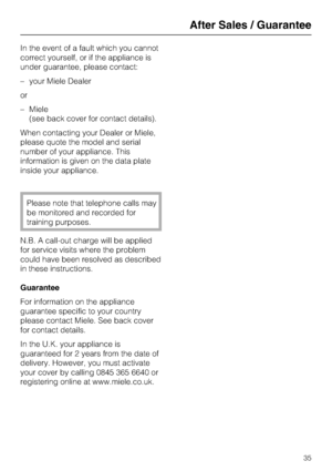 Page 35In the event of a fault which you cannot
correct yourself, or if the appliance is
under guarantee, please contact:
–your Miele Dealer
or
–Miele
(see back cover for contact details).
When contacting your Dealer or Miele,
please quote the model and serial
number of your appliance. This
information is given on the data plate
inside your appliance.
Please note that telephone calls may
be monitored and recorded for
training purposes.
N.B. A call-out charge will be applied
for service visits where the problem...