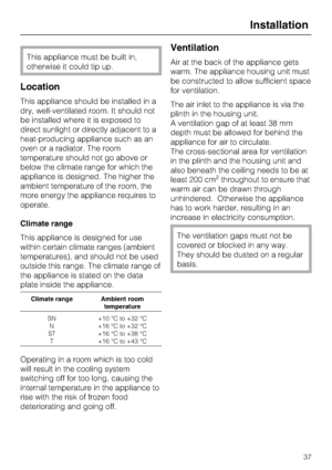 Page 37This appliance must be built in,
otherwise it could tip up.
Location
This appliance should be installed in a
dry, well-ventilated room. It should not
be installed where it is exposed to
direct sunlight or directly adjacent to a
heat-producing appliance such as an
oven or a radiator. The room
temperature should not go above or
below the climate range for which the
appliance is designed. The higher the
ambient temperature of the room, the
more energy the appliance requires to
operate.
Climate range
This...