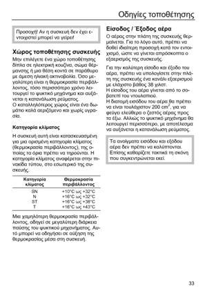 Page 33 
33
Οδηγίες τοποθέτησης 
 
Προσοχή! Αν η συσκευή δεν έχει ε-
ντοιχιστεί µπορεί να γείρει! 
 
Χώρος τοποθέτησης συσκευής 
Μην επιλέγετε ένα χώρο τοποθέτησης 
δίπλα σε ηλεκτρική κουζίνα, σώµα θέρ-
µανσης ή µια θέση κοντά σε παράθυρο 
µε άµεση ηλιακή ακτινοβολία. Όσο µε-
γαλύτερη είναι η θερµοκρασία περιβάλ-
λοντος, τόσο περισσότερο χρόνο λει-
τουργεί το ψυκτικό µηχάνηµα και αυξά-
νεται η κατανάλωση ρεύµατος. 
Ο
 καταλληλότερος χώρος είναι ένα δω-
µάτιο καλά αεριζόµενο και χωρίς υγρα-
σία. 
 
Κατηγορία...