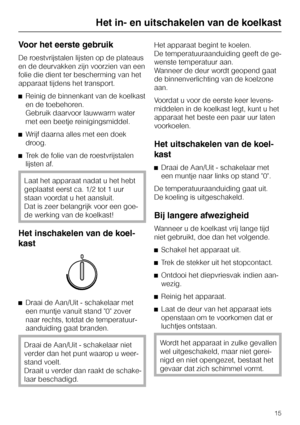 Page 15Voor het eerste gebruik
De roestvrijstalen lijsten op de plateaus
en de deurvakken zijn voorzien van een
folie die dient ter bescherming van het
apparaat tijdens het transport.
^Reinig de binnenkant van de koelkast
en de toebehoren.
Gebruik daarvoor lauwwarm water
met een beetje reinigingsmiddel.
^Wrijf daarna alles met een doek
droog.
^Trek de folie van de roestvrijstalen
lijsten af.
Laat het apparaat nadat u het hebt
geplaatst eerst ca. 1/2 tot 1 uur
staan voordat u het aansluit.
Dat is zeer belangrijk...