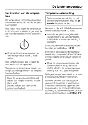 Page 17Het instellen van de tempera
-
tuur
De temperatuur voor de koelzone kunt
u instellen met behulp van de tempera
-
tuurregelaar.
Hoe hoger resp. lager de temperatuur
in de koelzone is, des te hoger resp. la
-
ger is de temperatuur in het diepvries
-
vak.
^Draai de temperatuurregelaar met
een muntje vanuit stand 0 naar
rechts.
Hoe verder u draait, des te lager de
temperatuur in het apparaat.
Wanneer u de temperatuur instelt, ver-
schijnt deze knipperend in de tempera-
tuuraanduiding.
Draai de...