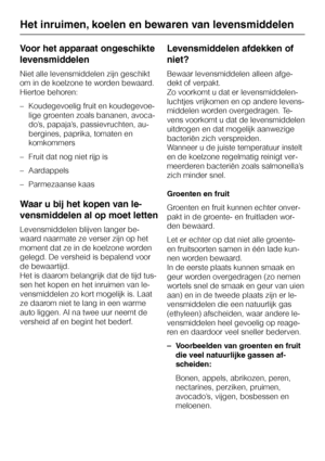 Page 20Voor het apparaat ongeschikte
levensmiddelen
Niet alle levensmiddelen zijn geschikt
om in de koelzone te worden bewaard.
Hiertoe behoren:
–Koudegevoelig fruit en koudegevoe
-
lige groenten zoals bananen, avoca
-
do’s, papaja’s, passievruchten, au
-
bergines, paprika, tomaten en
komkommers
–Fruit dat nog niet rijp is
–Aardappels
– Parmezaanse kaas
Waar u bij het kopen van le-
vensmiddelen al op moet letten
Levensmiddelen blijven langer be-
waard naarmate ze verser zijn op het
moment dat ze in de koelzone...