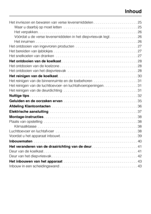 Page 3Het invriezen en bewaren van verse levensmiddelen . . . . . . . . . . . . . . . . . . . . . . 25
Waar u daarbij op moet letten . . . . . . . . . . . . . . . . . . . . . . . . . . . . . . . . . . . . . 25
Het verpakken. . . . . . . . . . . . . . . . . . . . . . . . . . . . . . . . . . . . . . . . . . . . . . . . . . 26
Vóórdat u de verse levensmiddelen in het diepvriesvak legt . . . . . . . . . . . . . . 26
Het inruimen . . . . . . . . . . . . . . . . . . . . . . . . . . . . . . . . . . . . . . . . . . ....