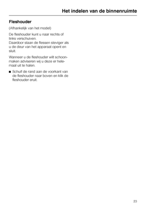 Page 23Fleshouder
(Afhankelijk van het model)
De fleshouder kunt u naar rechts of
links verschuiven.
Daardoor staan de flessen steviger als
u de deur van het apparaat opent en
sluit.
Wanneer u de fleshouder wilt schoon
-
maken adviseren wij u deze er hele
-
maal uit te halen.
^Schuif de rand aan de voorkant van
de fleshouder naar boven en klik de
fleshouder eruit.
Het indelen van de binnenruimte
23  from www.vandenborre.be  from www.vandenborre.be 