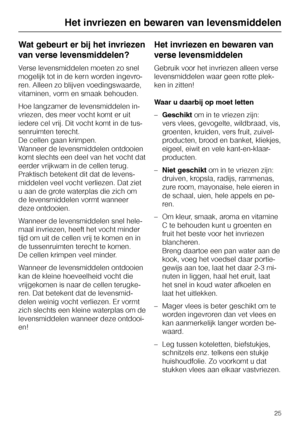 Page 25Wat gebeurt er bij het invriezen
van verse levensmiddelen?
Verse levensmiddelen moeten zo snel
mogelijk tot in de kern worden ingevro
-
ren. Alleen zo blijven voedingswaarde,
vitaminen, vorm en smaak behouden.
Hoe langzamer de levensmiddelen in
-
vriezen, des meer vocht komt er uit
iedere cel vrij. Dit vocht komt in de tus
-
senruimten terecht.
De cellen gaan krimpen.
Wanneer de levensmiddelen ontdooien
komt slechts een deel van het vocht dat
eerder vrijkwam in de cellen terug.
Praktisch betekent dit dat...