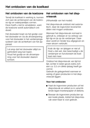 Page 28Het ontdooien van de koelzone
Terwijl de koelkast in werking is, kunnen
zich aan de achterwand van de koelzo
-
ne rijp en waterpareltjes vormen.
Deze hoeft u niet te verwijderen, want
de koelzone wordt automatisch ont
-
dooid.
Het dooiwater loopt via het gootje voor
het dooiwater en via de afvoeropening
voor het dooiwater in het verdampings
-
systeem aan de achterkant van het ap
-
paraat.
Let erop dat het dooiwater altijd on
-
gehinderd weg kan lopen.
Houd het gootje en de afvoerope-
ning voor het...