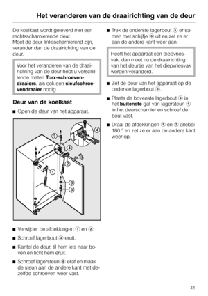 Page 41De koelkast wordt geleverd met een
rechtsscharnierende deur.
Moet de deur linksscharnierend zijn,
verander dan de draairichting van de
deur.
Voor het veranderen van de draai
-
richting van de deur hebt u verschil
-
lende matenTorx-schroeven
-
draaiers, als ook eensleufschroe
-
vendraaiernodig.
Deur van de koelkast
^Open de deur van het apparaat.
^
Verwijder de afdekkingenaenb.
^
Schroef lagerboutceruit.
^
Kantel de deur, til hem iets naar bo-
ven en licht hem eruit.
^
Schroef lagersteunderaf en maak
de...