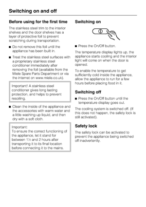 Page 12Before using for the first time
The stainless steel trim to the interior
shelves and the door shelves has a
layer of protective foil to prevent
scratching during transportation.
^Do not remove this foil until the
appliance has been built in.
^Treat the stainless steel surfaces with
a proprietary stainless steel
conditioner immediately after
removing the foil (available from the
Miele Spare Parts Department or via
the internet on www.miele.co.uk).
Important! A stainless steel
conditioner gives long...