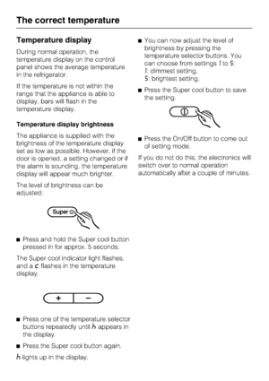 Page 16Temperature display
During normal operation, the
temperature display on the control
panel shows the average temperature
in the refrigerator.
If the temperature is not within the
range that the appliance is able to
display, bars will flash in the
temperature display.
Temperature display brightness
The appliance is supplied with the
brightness of the temperature display
set as low as possible. However, if the
door is opened, a setting changed or if
the alarm is sounding, the temperature
display will appear...