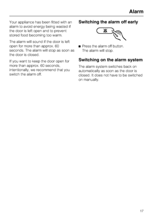 Page 17Your appliance has been fitted with an
alarm to avoid energy being wasted if
the door is left open and to prevent
stored food becoming too warm.
The alarm will sound if the door is left
open for more than approx. 60
seconds. The alarm will stop as soon as
the door is closed.
If you want to keep the door open for
more than approx. 60 seconds,
intentionally, we recommend that you
switch the alarm off.Switching the alarm off early
^Press the alarm off button.
The alarm will stop.
Switching on the alarm...