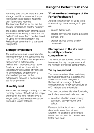 Page 21For every type of food, there are ideal
storage conditions to ensure it stays
fresh as long as possible, retaining
both flavour and vitamins.
The important factors for this are the
storage temperature and the humidity.
The correct combination of temperature
and humidity is a unique feature of the
PerfectFresh zone. Food can be stored
for up to three times longer in the
PerfectFresh zone than in a standard
refrigerator.
Storage temperature
The optimum storage temperature for
fresh food which is not...