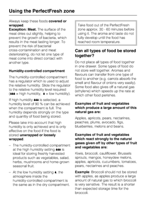 Page 22Always keep these foodscovered or
wrapped.
Exception: Meat.The surface of the
meat dries out slightly, helping to
prevent the growth of bacteria, which
results in the meat lasting longer. To
prevent the risk of bacterial
cross-contamination and meat
deteriorating, do not let one type of
meat come into direct contact with
another type.
Humidity-controlled compartment
The humidity-controlled compartment
has a regulator which is used to adjust
the relative humidity. Slide the regulator
to the relative...