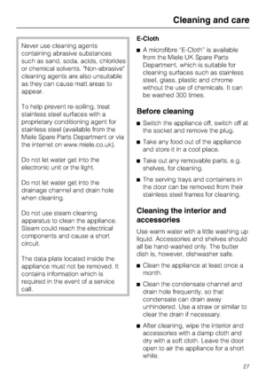 Page 27Never use cleaning agents
containing abrasive substances
such as sand, soda, acids, chlorides
or chemical solvents. Non-abrasive
cleaning agents are also unsuitable
as they can cause matt areas to
appear.
To help prevent re-soiling, treat
stainless steel surfaces with a
proprietary conditioning agent for
stainless steel (available from the
Miele Spare Parts Department or via
the internet on www.miele.co.uk).
Do not let water get into the
electronic unit or the light.
Do not let water get into the...